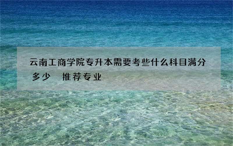 云南工商学院专升本需要考些什么科目满分多少 推荐专业